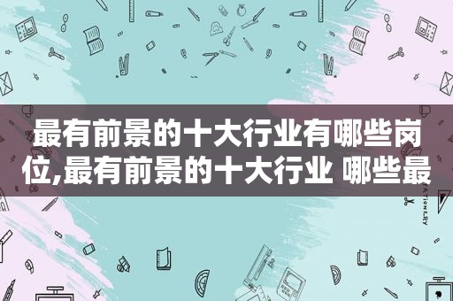 最有前景的十大行业有哪些岗位,最有前景的十大行业 哪些最有潜力