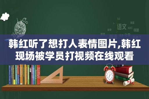 韩红听了想打人表情图片,韩红现场被学员打视频在线观看