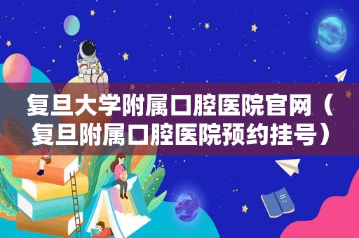 复旦大学附属口腔医院官网（复旦附属口腔医院预约挂号）