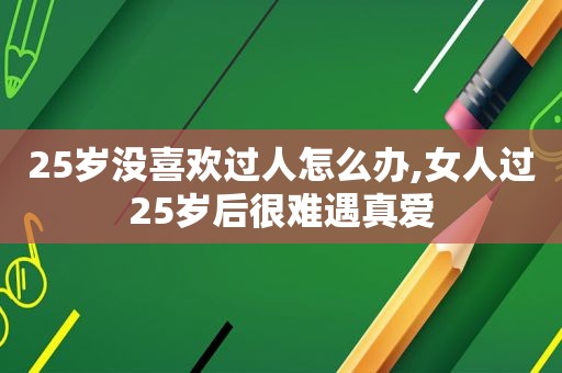 25岁没喜欢过人怎么办,女人过25岁后很难遇真爱