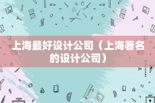 上海最好设计公司（上海著名的设计公司）