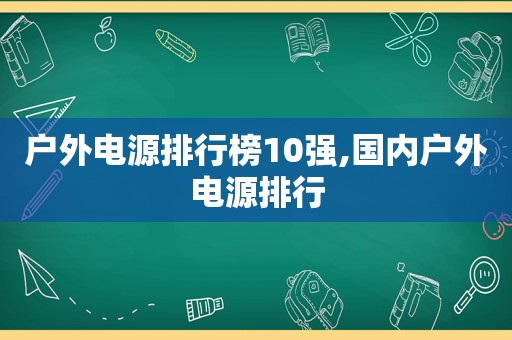 户外电源排行榜10强,国内户外电源排行