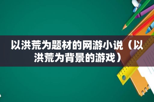 以洪荒为题材的网游小说（以洪荒为背景的游戏）