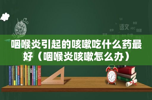 咽喉炎引起的咳嗽吃什么药最好（咽喉炎咳嗽怎么办）