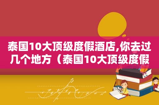 泰国10大顶级度假酒店,你去过几个地方（泰国10大顶级度假酒店,你去过几个国家）