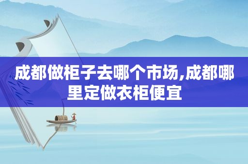 成都做柜子去哪个市场,成都哪里定做衣柜便宜