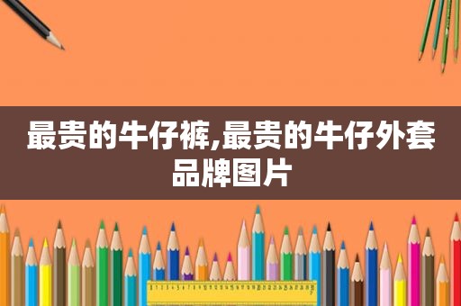 最贵的牛仔裤,最贵的牛仔外套品牌图片