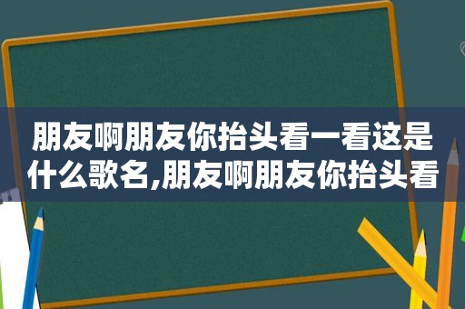 朋友啊朋友你抬头看一看这是什么歌名,朋友啊朋友你抬头看一看歌词是什么意思