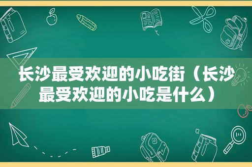 长沙最受欢迎的小吃街（长沙最受欢迎的小吃是什么）