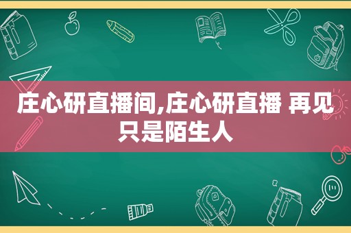 庄心研直播间,庄心研直播 再见只是陌生人