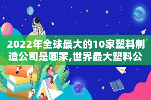 2022年全球最大的10家塑料制造公司是哪家,世界最大塑料公司