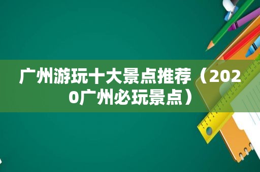 广州游玩十大景点推荐（2020广州必玩景点）