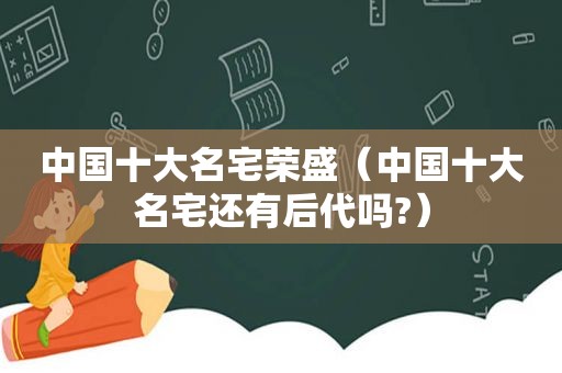 中国十大名宅荣盛（中国十大名宅还有后代吗?）