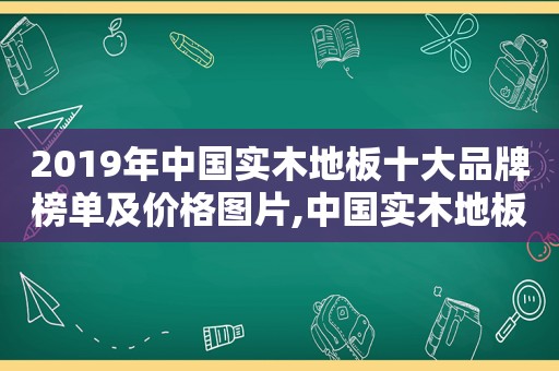 2019年中国实木地板十大品牌榜单及价格图片,中国实木地板前十排名品牌