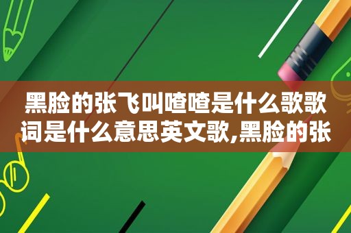 黑脸的张飞叫喳喳是什么歌歌词是什么意思英文歌,黑脸的张飞叫喳喳是什么歌歌词是什么意思哪里的歌