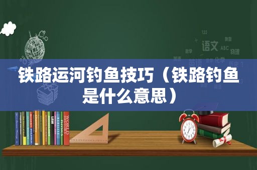 铁路运河钓鱼技巧（铁路钓鱼是什么意思）