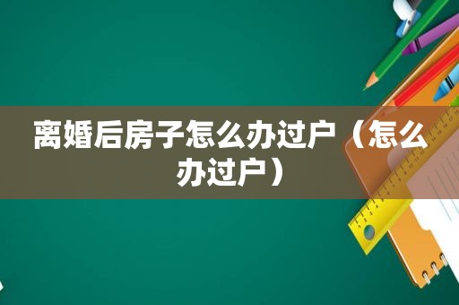 离婚后房子怎么办过户（怎么办过户）