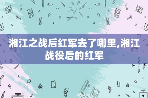 湘江之战后红军去了哪里,湘江战役后的红军