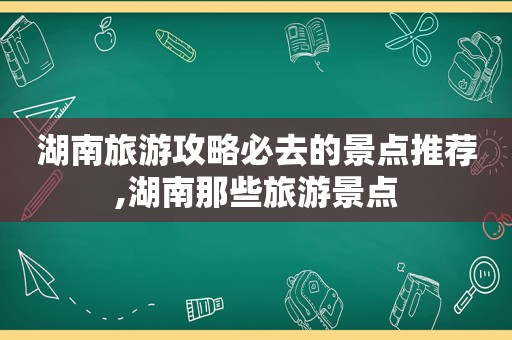 湖南旅游攻略必去的景点推荐,湖南那些旅游景点