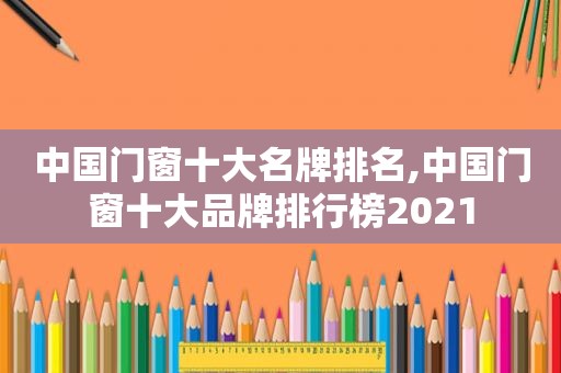 中国门窗十大名牌排名,中国门窗十大品牌排行榜2021