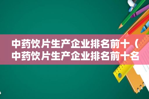 中药饮片生产企业排名前十（中药饮片生产企业排名前十名）