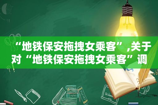 “地铁保安拖拽女乘客”,关于对“地铁保安拖拽女乘客”调查处理的通报