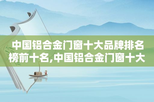 中国铝合金门窗十大品牌排名榜前十名,中国铝合金门窗十大名牌排名