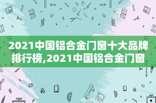 2021中国铝合金门窗十大品牌排行榜,2021中国铝合金门窗十大品牌有哪些