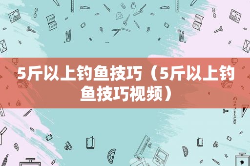 5斤以上钓鱼技巧（5斤以上钓鱼技巧视频）