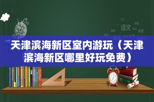 天津滨海新区室内游玩（天津滨海新区哪里好玩免费）