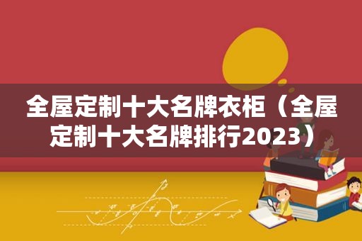 全屋定制十大名牌衣柜（全屋定制十大名牌排行2023）