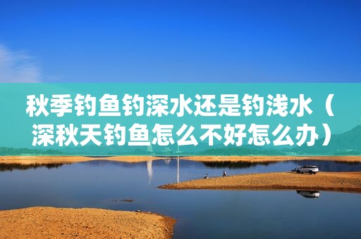 秋季钓鱼钓深水还是钓浅水（深秋天钓鱼怎么不好怎么办）