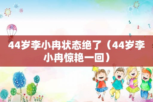 44岁李小冉状态绝了（44岁李小冉惊艳一回）