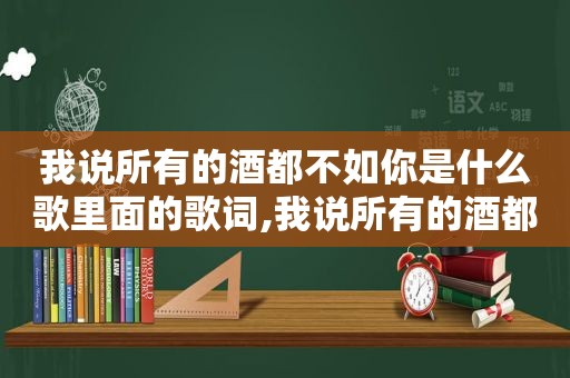 我说所有的酒都不如你是什么歌里面的歌词,我说所有的酒都不如你是什么歌里面的词