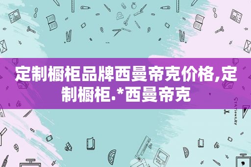 定制橱柜品牌西曼帝克价格,定制橱柜.*西曼帝克