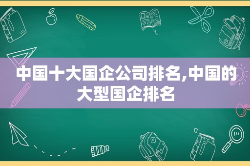 中国十大国企公司排名,中国的大型国企排名