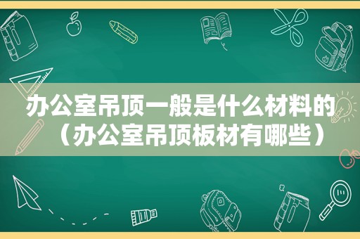 办公室吊顶一般是什么材料的（办公室吊顶板材有哪些）