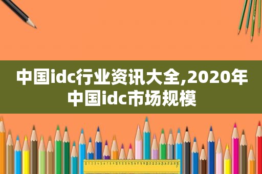 中国idc行业资讯大全,2020年中国idc市场规模