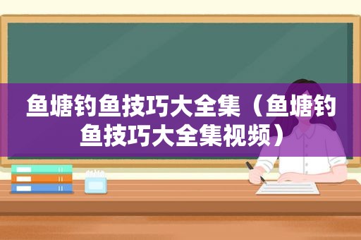 鱼塘钓鱼技巧大全集（鱼塘钓鱼技巧大全集视频）