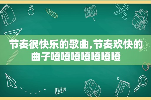 节奏很快乐的歌曲,节奏欢快的曲子噔噔噔噔噔噔噔