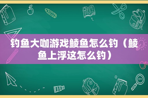 钓鱼大咖游戏鲮鱼怎么钓（鲮鱼上浮这怎么钓）