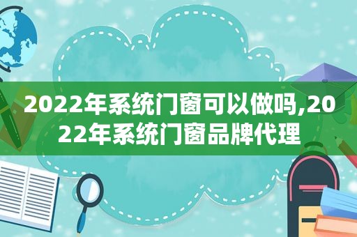 2022年系统门窗可以做吗,2022年系统门窗品牌代理