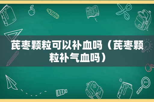 芪枣颗粒可以补血吗（芪枣颗粒补气血吗）