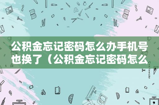 公积金忘记密码怎么办手机号也换了（公积金忘记密码怎么办）