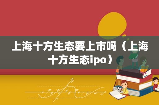 上海十方生态要上市吗（上海十方生态ipo）