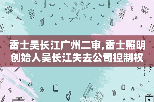 雷士吴长江广州二审,雷士照明创始人吴长江失去公司控制权的原因