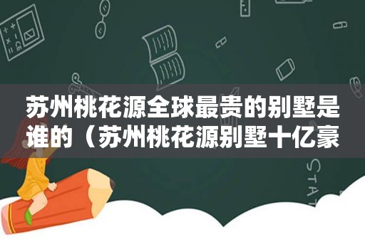 苏州桃花源全球最贵的别墅是谁的（苏州桃花源别墅十亿豪宅）