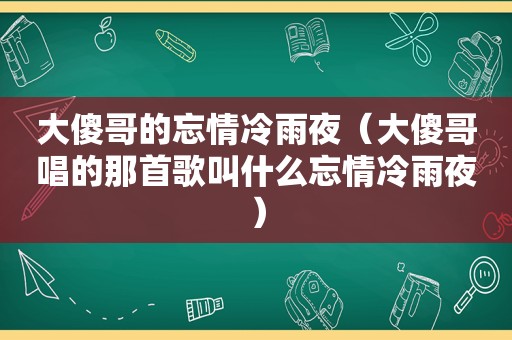 大傻哥的忘情冷雨夜（大傻哥唱的那首歌叫什么忘情冷雨夜）