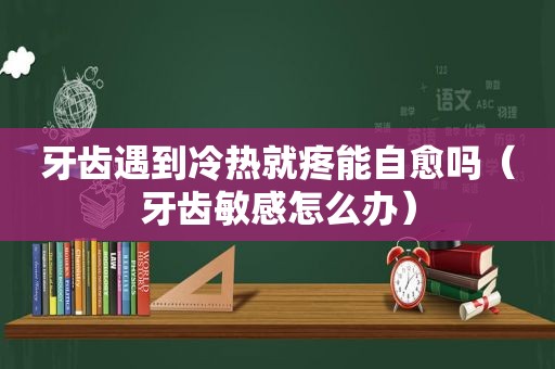 牙齿遇到冷热就疼能自愈吗（牙齿敏感怎么办）