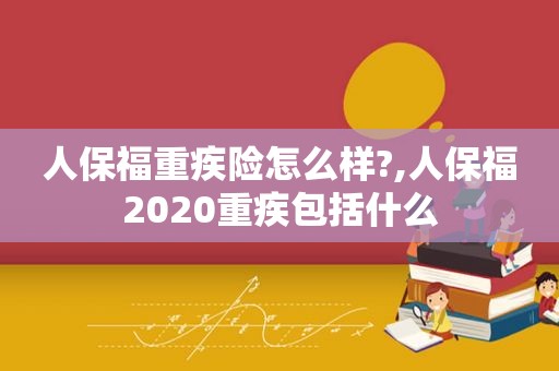 人保福重疾险怎么样?,人保福2020重疾包括什么